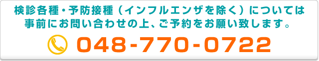 検診各種・予防接種(インフルエンザを除く)については事前にお問い合わせの上、ご予約をお願い致します 048-770-0722
